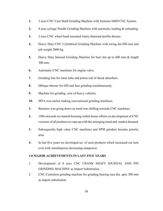 1.

3 axes CNC Cam Shaft Grinding Machine with Siemens 840D CNC System.

2.

4 axes syringe Needle Grinding Machine with automatic loading & unloading.

3.

2 axes CNC wheel head mounted rotary diamond profile dresser.

4.

Heavy Duty CNC Cylindrical Grinding Machine with swing dia 840 mm and
job weight 2000 kg.

5.

Heavy Duty Internal Grinding Machine for bore dia up to 600 mm & length
300 mm.

6.

Automatic CNC machines for engine valve.

7.

Grinding line for inner tube and piston rod of shock absorbers.

8.

Oblique dresser for OD and face grinding simultaneously.

9.

Machine for grinding axle of heavy vehicles.

10.

MTA was earlier making conventional grinding machines.

1.

Business was going down as trend was shifting towards CNC machines.

2.

1996 onwards we started focusing within house efforts on development of CNC
versions of all products to cope up with the emerging trend and market demand.

3.

Subsequently high value CNC machines and SPM grinders became priority
area.

4.

In last five years we developed no. of such products which increased our turn
over with simultaneous decreasing manpower.

1.8 MAJOR ACHIEVEMENTS IN LAST FIVE YEARS
1.

Development of 8 axes CNC CRANK SHAFT JOURNAL AND PIN
GRINDING MACHINE as Import Substitution.

2.

CNC Centreless grinding machine for grinding bearing race dia. upto 300 mm
as import substitution.

18

 