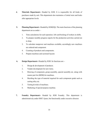 4.

Materials Department:- Headed by JGM. It is responsible for all kinds of
purchases made by unit. This department also maintains a Central store and looks
after appropriate levels.

5.

Planning Department:- Headed by JGM(EQ). The main functions of the planning
department are as under: 1.

Time calculations for each operation. Job card booking of workers in shifts.

2.

To prepare monthly progress reports for the production activities carried out
in shop.

3.

To calculate manpower and machines available, accordingly new machines
are ordered and component.

4.
5.

6.

Counting of products and components.
Prepare machines and sectional layouts

Design Department:- Headed by JGM. Its functions are: 1.

Design & development of products.

2.

Vendor development for new items.

3.

Drawing of component, group assembly, special assembly etc. along with
master part list (BOM) for machines.

4.

Deciding the type of material required for each component grade such as
casting alloy etc.

5.
6.

7.

Testing & trials of machines.
Marketing of special purpose machine.

Foundry Department:- Headed by JGM Foundry. This department is
administratively under HMT Ajmer, but functionally under executive director.

21

 