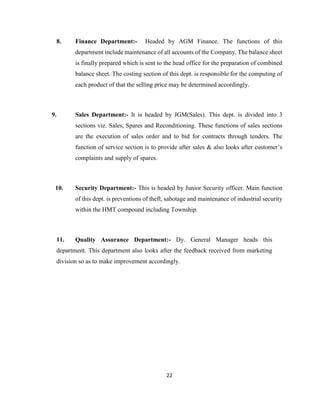 8.

Finance Department:-

Headed by AGM Finance. The functions of this

department include maintenance of all accounts of the Company. The balance sheet
is finally prepared which is sent to the head office for the preparation of combined
balance sheet. The costing section of this dept. is responsible for the computing of
each product of that the selling price may be determined accordingly.

9.

Sales Department:- It is headed by JGM(Sales). This dept. is divided into 3
sections viz. Sales, Spares and Reconditioning. These functions of sales sections
are the execution of sales order and to bid for contracts through tenders. The
function of service section is to provide after sales & also looks after customer’s
complaints and supply of spares.

10.

Security Department:- This is headed by Junior Security officer. Main function
of this dept. is preventions of theft, sabotage and maintenance of industrial security
within the HMT compound including Township.

11.

Quality Assurance Department:- Dy. General Manager heads this

department. This department also looks after the feedback received from marketing
division so as to make improvement accordingly.

22

 