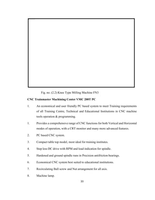 Fig. no. (2.2) Knee Type Milling Machine FN3
CNC Trainmaster Machining Center VMC 200T PC
1.

An economical and user friendly PC based system to meet Training requirements
of all Training Centre, Technical and Educational Institutions in CNC machine
tools operation & programming.

1.

Provides a comprehensive range of CNC functions for both Vertical and Horizontal
modes of operation, with a CRT monitor and many more advanced features.

2.

PC based CNC system.

3.

Compact table top model, most ideal for training institutes.

4.

Step less DC drive with RPM and load indication for spindle.

5.

Hardened and ground spindle runs in Precision antifriction bearings.

6.

Economical CNC system best suited to educational institutions.

7.

Recirculating Ball screw and Nut arrangement for all axis.

8.

Machine lamp.
33

 