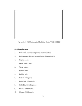Fig. no. (2.3) CNC Trainmaster Machining Center VMC 200T PC

2.1.2 Round section
1.

Here small rounded components are manufacture.

2.

Following m/c are used to manufacture the round parts.

1.

Capstan Lathe.

2.

Drum Turret Lathe.

3.

Turret Lathe.

4.

Centre Lathe.

5.

Drilling m/c.

6.

Radial Drilling m/c.

7.

Centre less Grinding m/c.

8.

Cylindrical Grinding m/c.

9.

BUA31 Grinding m/c.

10.

Circular Dividing m/c.
34

 