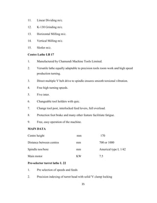 11.

Linear Dividing m/c.

12.

K-130 Grinding m/c.

13.

Horizontal Milling m/c.

14.

Vertical Milling m/c.

15.

Slotler m/c.

Centre Lathe LB 17
1.

Manufactured by Chamundi Machine Tools Limited.

2.

Versatile lathe equally adaptable to precision tools room work and high speed
production turning.

3.

Direct multiple V belt drive to spindle ensures smooth torsional vibration.

4.

Free high turning speeds.

5.

Five inter.

6.

Changeable tool holders with quic.

7.

Change tool post, interlocked feed levers, full overload.

8.

Protection foot brake and many other feature facilitiate fatigue.

9.

Free, easy operation of the machine.

MAIN DATA
Centre height

mm

170

Distance between centres

mm

700 or 1000

Spindle nos/bore

mm

Americal type L 1/42

Main motor

KW

7.5

Pre-selector turret lathe L 22
1.

Pre selection of speeds and feeds

2.

Precision indexing of turret head with solid 'V clamp locking
35

 