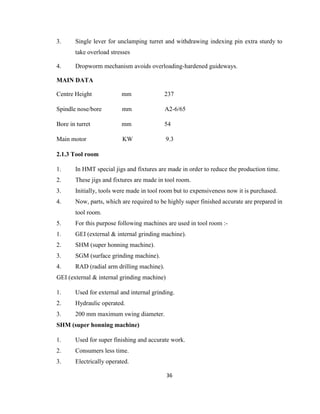 3.

Single lever for unclamping turret and withdrawing indexing pin extra sturdy to
take overload stresses

4.

Dropworm mechanism avoids overloading-hardened guideways.

MAIN DATA
Centre Height

mm

237

Spindle nose/bore

mm

A2-6/65

Bore in turret

mm

54

Main motor

KW

9.3

2.1.3 Tool room
1.

In HMT special jigs and fixtures are made in order to reduce the production time.

2.

These jigs and fixtures are made in tool room.

3.

Initially, tools were made in tool room but to expensiveness now it is purchased.

4.

Now, parts, which are required to be highly super finished accurate are prepared in
tool room.

5.

For this purpose following machines are used in tool room :-

1.

GEI (external & internal grinding machine).

2.

SHM (super honning machine).

3.

SGM (surface grinding machine).

4.

RAD (radial arm drilling machine).

GEI (external & internal grinding machine)
1.

Used for external and internal grinding.

2.

Hydraulic operated.

3.

200 mm maximum swing diameter.

SHM (super honning machine)
1.

Used for super finishing and accurate work.

2.

Consumers less time.

3.

Electrically operated.
36

 