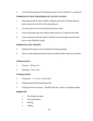 4.

It received pressurized oil form pump and send it to the cylinder by U-connection.

WORKING OF TRACTOR HYDRAULIC LIFTING SYSTEM
1.

When pressurized oil enters cylinder it displace the piston in forward direction
piston connected to the lever with connecting rod.

2.

So when piston moves in forward direction leaver rotate.

3.

Leaver connected to the main shaft by splint system so it rotate the main shaft.

4.

Arms connected to the main shaft so it lift the arms and weight connected with
arms so arms lifting the weight.

HYDRAULIC LIFT TESTING
1.

Hydraulic lift testing is done by hydraulic lift testing machine.

2.

There is some standard parameter tested on testing machine which are as follows
:-

Setting parameter
1.

Pressure – 120 kg s/cm2

2.

Discharge – 20 Lt. /min.

Testing parameter
1.

Lifting time – 2 - 2.25 sec. at 20 Lt/min.

2.

Lifting position 80 from top lift position.

3.

Lifting and down movement – Should be jerk free, regular, no dropping sinking.

PROBLEMS
1.

Not lifting the weight.

2.

Not coming down.

3.

Sinking.

4.

Jerking.
39

 