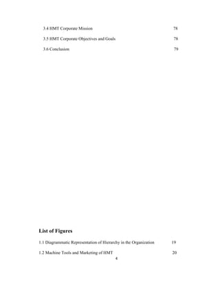 3.4 HMT Corporate Mission

78

3.5 HMT Corporate Objectives and Goals

78

3.6 Conclusion

79

List of Figures
1.1 Diagrammatic Representation of Hierarchy in the Organization

19

1.2 Machine Tools and Marketing of HMT

20
4

 