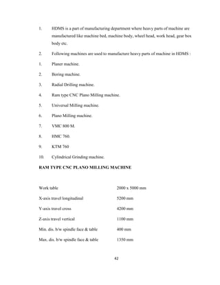 1.

HDMS is a part of manufacturing department where heavy parts of machine are
manufactured like machine bed, machine body, wheel head, work head, gear box
body etc.

2.

Following machines are used to manufacture heavy parts of machine in HDMS :

1.

Planer machine.

2.

Boring machine.

3.

Radial Drilling machine.

4.

Ram type CNC Plano Milling machine.

5.

Universal Milling machine.

6.

Plano Milling machine.

7.

VMC 800 M.

8.

HMC 760.

9.

KTM 760

10.

Cylindrical Grinding machine.

RAM TYPE CNC PLANO MILLING MACHINE

Work table

2000 x 5000 mm

X-axis travel longitudinal

5200 mm

Y-axis travel cross

4200 mm

Z-axis travel vertical

1100 mm

Min. dis. b/w spindle face & table

400 mm

Max. dis. b/w spindle face & table

1350 mm

42

 
