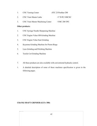 1.

CNC Turning Center

-STC 25/Pushkar 200

2.

CNC Train Master Lathe

-T 70 PC/100CNC

3.

CNC Train Master Machining Center

-VMC 200 TPC

Other products:
1.

CNC Syringe Needle Sharpening Machine

2.

CNC Engine Value OD Grinding Machine

3.

CNC Engine Value Seat Grinding

4.

Keystone Grinding Machine for Piston Rings

5.

Lens Grinding and Polishing Machine

6.

Textile Cot Grinding Machine

7.

All these products are also available with conventional hydraulic control.

1.

A detailed description of some of these machines specification is given in the
following pages.

CRANK SHAFT GRINDER (GCS- 500)

47

 