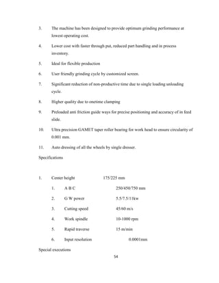 3.

The machine has been designed to provide optimum grinding performance at
lowest operating cost.

4.

Lower cost with faster through put, reduced part handling and in process
inventory.

5.

Ideal for flexible production

6.

User friendly grinding cycle by customized screen.

7.

Significant reduction of non-productive time due to single loading unloading
cycle.

8.

Higher quality due to onetime clamping

9.

Preloaded anti friction guide ways for precise positioning and accuracy of in feed
slide.

10.

Ultra precision GAMET taper roller bearing for work head to ensure circularity of
0.001 mm.

11.

Auto dressing of all the wheels by single dresser.

Specifications

1.

Center height

175/225 mm

1.

ABC

250/450/750 mm

2.

G W power

5.5/7.5/11kw

3.

Cutting speed

45/60 m/s

4.

Work spindle

10-1000 rpm

5.

Rapid traverse

15 m/min

6.

Input resolution

0.0001mm

Special executions
54

 