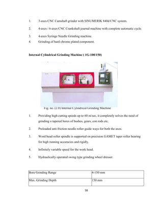 1.

3-axes CNC Camshaft grinder with SINUMERIK 840d CNC system.

2.

4-axes / 6-axes CNC Crankshaft journal machine with complete automatic cycle.

3.

4-axes Syringe Needle Grinding machine.

4.

Grinding of hard chrome plated component.

Internal Cylindrical Grinding Machine ( 1G-100/150)

Fig. no. (2.8) Internal Cylindrical Grinding Machine
1.

Providing high cutting speeds up to 60 m/sec, it completely solves the need of
grinding o tapered bores of bushes, gears, con rods etc.

2.

Preloaded anti friction needle roller guide ways for both the axes.

3.

Word head roller spindle is supported on precision GAMET taper roller bearing
for high running accuracies and rigidly.

4.

Infinitely variable speed for the work head.

5.

Hydraulically operated swing type grinding wheel dresser.

Bore Grinding Range

4-150 mm

Max. Grinding Depth

150 mm
58

 