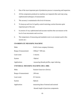 1.

One of the most important part of production process is measuring and inspection.

2.

All the components produced on machines are impacted after each step using
sophisticated techniques of measurement.

3.

The accuracy is maintained at the level of microns.

4.

To keep up such level of quality control metrology section becomes quite
important part of the unit.

5.

It consists of very sophisticated and accurate machine that can measure at the
level of one micrometer and even less.

6.

The temperature of measuring and standards room is set constant used in this
section are:-

CO-ORDINATE MESURING MACHINE
Make

:Carl/is Lena company Germany.

Range of measurement

:100mm * 200 mm.

Least count

:1 micron.

System

: Optical.

Applications

: measuring threads profiles, taper indexing.

UNIVERSAL MESURING MACHINE (MUL 1000)
Make

:Sockets Genevieve (Swiss).

Range of measurement

:100 mm.

Least count

:0.5 micron.

System

:Optical.

Applications

:measuring data of internal and external
threads length of precision components.
63

 