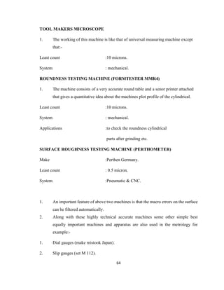 TOOL MAKERS MICROSCOPE
1.

The working of this machine is like that of universal measuring machine except
that:-

Least count

:10 microns.

System

: mechanical.

ROUNDNESS TESTING MACHINE (FORMTESTER MMR4)
1.

The machine consists of a very accurate round table and a senor printer attached
that gives a quantitative idea about the machines plot profile of the cylindrical.

Least count

:10 microns.

System

: mechanical.

Applications

:to check the roundness cylindrical
parts after grinding etc.

SURFACE ROUGHNESS TESTING MACHINE (PERTHOMETER)
Make

:Perthen Germany.

Least count

: 0.5 micron.

System

:Pneumatic & CNC.

1.

An important feature of above two machines is that the macro errors on the surface
can be filtered automatically.

2.

Along with these highly technical accurate machines some other simple best
equally important machines and apparatus are also used in the metrology for
example:-

1.

Dial gauges (make mistook Japan).

2.

Slip gauges (set M 112).
64

 
