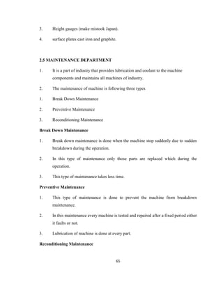 3.

Height gauges (make mistook Japan).

4.

surface plates cast iron and graphite.

2.5 MAINTENANCE DEPARTMENT
1.

It is a part of industry that provides lubrication and coolant to the machine
components and maintains all machines of industry.

2.

The maintenance of machine is following three types

1.

Break Down Maintenance

2.

Preventive Maintenance

3.

Reconditioning Maintenance

Break Down Maintenance
1.

Break down maintenance is done when the machine stop suddenly due to sudden
breakdown during the operation.

2.

In this type of maintenance only those parts are replaced which during the
operation.

3.

This type of maintenance takes less time.

Preventive Maintenance
1.

This type of maintenance is done to prevent the machine from breakdown
maintenance.

2.

In this maintenance every machine is tested and repaired after a fixed period either
it faults or not.

3.

Lubrication of machine is done at every part.

Reconditioning Maintenance

65

 
