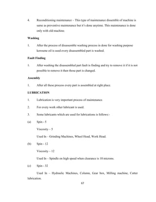 4.

Reconditioning maintenance – This type of maintenance dissemble of machine is
same as preventive maintenance but it’s done anytime. This maintenance is done
only with old machine.

Washing
1.

After the process of disassemble washing process in done for washing purpose
kerosene oil is used every disassembled part is washed.

Fault Finding
1.

After washing the disassembled part fault is finding and try to remove it if it is not
possible to remove it then those part is changed.

Assembly
1.

After all these process every part is assembled at right place.

LUBRICATION
1.

Lubrication is very important process of maintenance.

2.

For every work other lubricant is used.

3.

Some lubricants which are used for lubrications is follows:-

(a)

Spin - 5
Viscosity – 5
Used In – Grinding Machines, Wheel Head, Work Head.

(b)

Spin - 12
Viscosity – 12
Used In – Spindle on high speed when clearance is 10 microns.

(c)

Spin - 32
Used In – Hydraulic Machines, Column, Gear box, Milling machine, Cutter

lubrication.
67

 