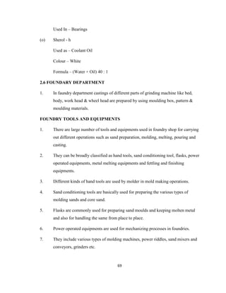 Used In – Bearings
(o)

Sherol - h
Used as – Coolant Oil
Colour – White
Formula – (Water + Oil) 40 : 1

2.6 FOUNDARY DEPARTMENT
1.

In faundry department castings of different parts of grinding machine like bed,
body, work head & wheel head are prepared by using moulding box, pattern &
moulding materials.

FOUNDRY TOOLS AND EQUIPMENTS
1.

There are large number of tools and equipments used in foundry shop for carrying
out different operations such as sand preparation, molding, melting, pouring and
casting.

2.

They can be broadly classified as hand tools, sand conditioning tool, flasks, power
operated equipments, metal melting equipments and fettling and finishing
equipments.

3.

Different kinds of hand tools are used by molder in mold making operations.

4.

Sand conditioning tools are basically used for preparing the various types of
molding sands and core sand.

5.

Flasks are commonly used for preparing sand moulds and keeping molten metal
and also for handling the same from place to place.

6.

Power operated equipments are used for mechanizing processes in foundries.

7.

They include various types of molding machines, power riddles, sand mixers and
conveyors, grinders etc.

69

 