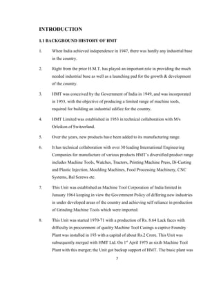 INTRODUCTION
1.1 BACKGROUND HISTORY OF HMT
1.

When India achieved independence in 1947, there was hardly any industrial base
in the country.

2.

Right from the prior H.M.T. has played an important role in providing the much
needed industrial base as well as a launching pad for the growth & development
of the country.

3.

HMT was conceived by the Government of India in 1949, and was incorporated
in 1953, with the objective of producing a limited range of machine tools,
required for building an industrial edifice for the country.

4.

HMT Limited was established in 1953 in technical collaboration with M/s
Orleikon of Switzerland.

5.

Over the years, new products have been added to its manufacturing range.

6.

It has technical collaboration with over 30 leading International Engineering
Companies for manufacture of various products HMT’s diversified product range
includes Machine Tools, Watches, Tractors, Printing Machine Press, Di-Casting
and Plastic Injection, Moulding Machines, Food Processing Machinery, CNC
Systems, Bal Screws etc.

7.

This Unit was established as Machine Tool Corporation of India limited in
January 1964 keeping in view the Government Policy of differing new industries
in under developed areas of the country and achieving self reliance in production
of Grinding Machine Tools which were imported.

8.

This Unit was started 1970-71 with a production of Rs. 8.64 Lack faces with
difficulty in procurement of quality Machine Tool Casings a captive Foundry
Plant was installed in 193 with a capital of about Rs.2 Crore. This Unit was
subsequently merged with HMT Ltd. On 1st April 1975 as sixth Machine Tool
Plant with this merger; the Unit got backup support of HMT. The basic plant was
7

 