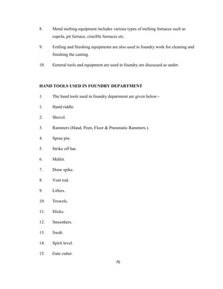 8.

Metal melting equipment includes various types of melting furnaces such as
cupola, pit furnace, crucible furnaces etc.

9.

Fettling and finishing equipments are also used in foundry work for cleaning and
finishing the casting.

10.

General tools and equipment are used in foundry are discussed as under.

HAND TOOLS USED IN FOUNDRY DEPARTMENT
1.

The hand tools used in foundry department are given below:-

1.

Hand riddle.

2.

Shovel.

3.

Rammers (Hand, Peen, Floor & Pneumatic Rammers.).

4.

Sprue pin.

5.

Strike off bar.

6.

Mallet.

7.

Draw spike.

8.

Vent rod.

9.

Lifters.

10.

Trowels.

11.

Slicks.

12.

Smoothers.

13.

Swab.

14.

Spirit level.

15.

Gate cutter.
70

 