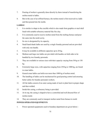 7.

Pouring of molten is generally done directly by them instead of transferring the
molten metal to ladles.

8.

But in the case of an oilfired furnace, the molten metal is first received in a ladle
and then poured into the molds.

LADDLE
1.

It is similar in shape to the crucible which is also made from graphite or steel shell
lined with suitable refractory material like fire clay.

2.

It is commonly used to receive molten metal from the melting furnace and pour
the same into the mold cavity.

3.

Its size is designated by its capacity.

4.

Small hand shank ladles are used by a single foundry personal and are provided
with only one handle.

5.

It may be available in different capacities up to 20 kg.

6.

Medium and large size ladles are provided with handles on both sides to be
handled by two foundry personals.

7.

They are available in various sizes with their capacity varying from 30 kg to 150
kg.

8.

Extremely large sizes, with capacities ranging from 250 kg to 1000 kg, are found
in crane ladles.

9.

Geared crane ladles can hold even more than 1000 kg of molten metal.

10.

The handling of ladles can be mechanized for good pouring control and ensuring
better safety for foundry personals workers.

11.

All the ladles consist of an outer casing made of steel or plate bent in proper shape
and then welded.

12.

Inside this casing, a refractory lining is provided.

13.

At its top, the casing is shaped to have a controlled and well directed flow of
molten metal.

14.

They are commonly used to transport molten metal from furnace to mold.

POWER OPERATED EQUIPMENTS
1.

Power operated equipments used in foundary department are given below:72

 