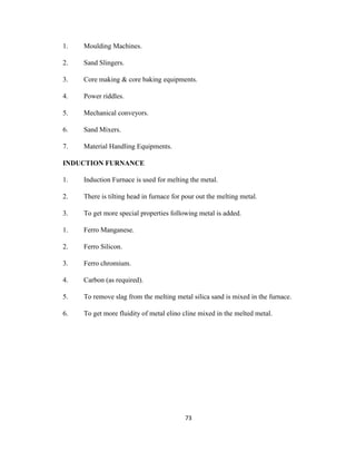1.

Moulding Machines.

2.

Sand Slingers.

3.

Core making & core baking equipments.

4.

Power riddles.

5.

Mechanical conveyors.

6.

Sand Mixers.

7.

Material Handling Equipments.

INDUCTION FURNANCE
1.

Induction Furnace is used for melting the metal.

2.

There is tilting head in furnace for pour out the melting metal.

3.

To get more special properties following metal is added.

1.

Ferro Manganese.

2.

Ferro Silicon.

3.

Ferro chromium.

4.

Carbon (as required).

5.

To remove slag from the melting metal silica sand is mixed in the furnace.

6.

To get more fluidity of metal elino cline mixed in the melted metal.

73

 