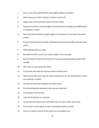 1.

Do not wear loose garments they got caught leading to accidents.

2.

Either roll up your uniform releases or bottom up the cuffs.

3.

Always wear uniform and shoes they are for your safety.

4.

Long and unruly hair is always dangerous particularly when working near rewbeing parts
or machines or cutters.

5.

Ring, bracelets and watches can get caught in the machinery. Do not wear them when
on duty.

6.

Be calm and patient while working. A disturbed mind will invite trouble and haste makes
waste.

7.

While walking watch your steps.

8.

Be watchful of blind corners, you may be caught in the wrong way.

9.

Do not ailment the attention of others or do not got yourself alleviated by other while
working.

10.

Don't carry to many tools/instruments.

11.

Put the work area clean dry clip free and free of obstructions.

12.

Watch out for jobs, brass, rods, etc. which protrude form for vice and machines it my hit
you resulting in accident.

13.

Use personal protective equipment and safety drives.

14.

Do not touch/operate equipment unless you are authorized.

15.

Do not leave on the machine.

16.

Lubricate the Machine as is required.

17.

Do not clean the machine parts with hearts, bars use cloth, cotton, wash brush.

18.

Do not repair or try to adjust or repair any equipment when in motion.

19.

Ensure all machine controls of the machine are accessible to you.
77

 