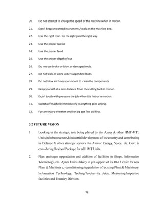 20.

Do not attempt to change the speed of the machine when in motion.

21.

Don’t keep unwanted instruments/tools on the machine bed.

22.

Use the right tools for the right join the right way.

23.

Use the proper speed.

24.

Use the proper feed.

25.

Use the proper depth of cut

26.

Do not use broke or blunt or damaged tools.

27.

Do not walk or work under suspended loads.

28.

Do not blow air from your mount to clean the components.

29.

Keep yourself at a safe distance from the cutting tool in motion.

30.

Don’t touch with pressure the job when it is hot or in motion.

31.

Switch off machine immediately in anything goes wrong.

32.

For any injury whether small or big got first aid first.

3.2 FUTURE VISION
1.

Looking to the strategic role being played by the Ajmer & other HMT-MTL
Units in infrastructure & industrial development of the country and contributing
in Defence & other strategic sectors like Atomic Energy, Space, etc; Govt. is
considering Revival Package for all HMT Units.

2.

Plan envisages upgradation and addition of facilities in Shops, Information
Technology, etc. Ajmer Unit is likely to get support of Rs.10-12 crore for new
Plant & Machinery, reconditioning/upgradation of existing Plant & Machinery,
Information Technology, Tooling/Productvity Aids, Measuring/Inspection
facilities and Foundry Division.

78

 