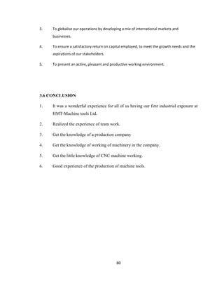 3.

To globalise our operations by developing a mix of international markets and
businesses.

4.

To ensure a satisfactory return on capital employed, to meet the growth needs and the
aspirations of our stakeholders.

5.

To present an active, pleasant and productive working environment.

3.6 CONCLUSION
1.

It was a wonderful experience for all of us having our first industrial exposure at
HMT-Machine tools Ltd.

2.

Realized the experience of team work.

3.

Get the knowledge of a production company

4.

Get the knowledge of working of machinery in the company.

5.

Get the little knowledge of CNC machine working.

6.

Good experience of the production of machine tools.

80

 