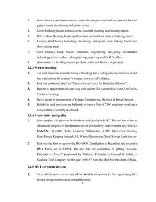 3.

Annex houses civil maintenance, vendor development and sub- contracts, electrical
generation or distribution and conservation.

4.

Stores building houses central stores, material planning and training centre.

5.

Pattern shop Building houses pattern shop and machine shop of training centre.

6.

Foundry shed houses moulding, machining, sand-plant, core making, knock out,
short lasting areas.

7.

Store foundry block houses personnel, engineering, designing, information
technology centre, industrial engineering, servicing and G.M.’s office.

8.

Administrative building houses purchase, sales and finance department.

1.2.3 Market standing
1.

The unit pioneered manufacturing technology for grinding machine in India, which
was a milestone for country’s journey towards self-reliance.

2.

Unit has positioned itself as “Centre of excellence for Grinding Solution”.

3.

It caters to requirement of sun rising user sectors like Automobile, Auto Ancillaries,
Tractors, Bearings.

4.

It also caters to requirement of General Engineering, Defense & Power Sectors.

5.

Reliability and precision are hallmark to have a fleet of 7500 machines working in
every corner of country & abroad.

1.2.4 Productivity and quality
1.

Great emphasis is given on Productivity and Quality in HMT. The unit has achieved
substantial progress in implementation of productivity improvement activities i.e.
KAIZEN, ISO-9000, Total Customer Satisfaction, TQM, Multi-trade training,
Good House Keeping through 5-S, Waste Elimination, Small Group Activities etc.

2.

Unit was the first to receive the ISO-9000 Certification in Rajasthan and second in
HMT Units, on 24.2.1994. The unit has the distinction of getting “National
Productivity Award” (instituted by National Productivity Council if India), in
Machine Tool Category for the year 1986-87 from the Hon’ble President of India.

1.2.5 HMT corporate mission
1.

To establish ourselves as one of the Worlds companies in the engineering field
having strong international competitiveness.
9

 