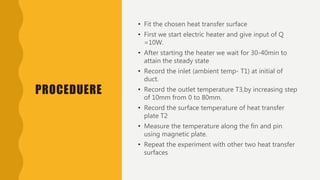 PROCEDUERE
• Fit the chosen heat transfer surface
• First we start electric heater and give input of Q
=10W.
• After starting the heater we wait for 30-40min to
attain the steady state
• Record the inlet (ambient temp- T1) at initial of
duct.
• Record the outlet temperature T3,by increasing step
of 10mm from 0 to 80mm.
• Record the surface temperature of heat transfer
plate T2
• Measure the temperature along the fin and pin
using magnetic plate.
• Repeat the experiment with other two heat transfer
surfaces
 