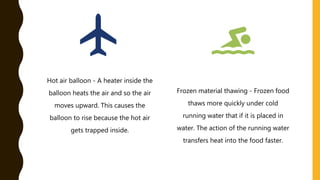 Hot air balloon - A heater inside the
balloon heats the air and so the air
moves upward. This causes the
balloon to rise because the hot air
gets trapped inside.
Frozen material thawing - Frozen food
thaws more quickly under cold
running water that if it is placed in
water. The action of the running water
transfers heat into the food faster.
 