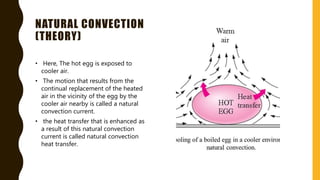 NATURAL CONVECTION
(THEORY)
• Here, The hot egg is exposed to
cooler air.
• The motion that results from the
continual replacement of the heated
air in the vicinity of the egg by the
cooler air nearby is called a natural
convection current.
• the heat transfer that is enhanced as
a result of this natural convection
current is called natural convection
heat transfer.
 