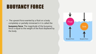 BUOYANCY FORCE
• The upward force exerted by a fluid on a body
completely or partially immersed in it is called the
buoyancy force. The magnitude of the buoyancy
force is equal to the weight of the fluid displaced by
the body.
 