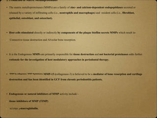 2. Production of Matrix Metalloproteinases
• The matrix metalloproteinases (MMPs) are a family of zinc- and calcium-dependent endopeptidases secreted or
released by a variety of infiltrating cells (i.e., neutrophils and macrophages) and resident cells (i.e., fibroblast,
epithelial, osteoblast, and osteoclast).
• Host cells stimulated directly or indirectly by components of the plaque biofilm secrete MMPs which result in-
Connective tissue destruction and Alveolar bone resorption.
• It is the Endogenous MMPs are primarily responsible for tissue destruction and not bacterial proteinases adds further
rationale for the investigation of host modulatory approaches in periodontal therapy.
• MMP 8,( collagenase) MMP 9(gelatinase), MMP-13 (collagenase-3) is believed to be a mediator of bone resorption and cartilage
destruction and has been identified in GCF from chronic periodontitis patients.
• Endogenous or natural inhibitors of MMP activity include -
tissue inhibitors of MMP (TIMP)
alpha 2-macroglobulin.
 