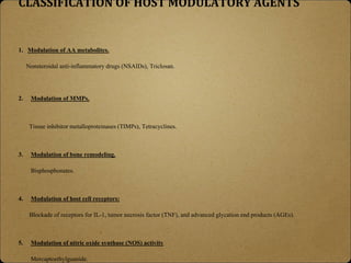 CLASSIFICATION OF HOST MODULATORY AGENTS
1. Modulation of AA metabolites.
Nonsteroidal anti-inflammatory drugs (NSAIDs), Triclosan.
2. Modulation of MMPs.
Tissue inhibitor metalloproteinases (TIMPs), Tetracyclines.
3. Modulation of bone remodeling.
Bisphosphonates.
4. Modulation of host cell receptors:
Blockade of receptors for IL-1, tumor necrosis factor (TNF), and advanced glycation end products (AGEs).
5. Modulation of nitric oxide synthase (NOS) activity
Mercaptoethylguanide.
 