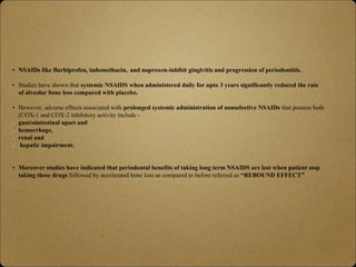 • NSAIDs like flurbiprofen, indomethacin, and naproxen-inhibit gingivitis and progression of periodontitis.
• Studies have shown that systemic NSAIDS when administered daily for upto 3 years significantly reduced the rate
of alveolar bone loss compared with placebo.
• However, adverse effects associated with prolonged systemic administration of nonselective NSAIDs that possess both
(COX-1 and COX-2 inhibitory activity include -
gastrointestinal upset and
hemorrhage,
renal and
hepatic impairment.
• Moreover studies have indicated that periodontal benefits of taking long term NSAIDS are lost when patient stop
taking these drugs followed by accelerated bone loss as compared to before referred as “REBOUND EFFECT”
 