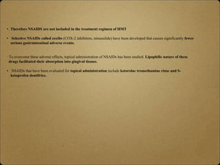• Therefore NSAIDS are not included in the treatment regimen of HMT
• Selective NSAIDs called coxibs (COX-2 inhibitors, nimesulide) have been developed that causes significantly fewer
serious gastrointestinal adverse events.
• To overcome these adverse effects, topical administration of NSAIDs has been studied. Lipophilic nature of these
drugs facilitated their absorption into gingival tissues.
• NSAIDs that have been evaluated for topical administration include ketorolac tromethamine rinse and S-
ketoprofen dentifrice.
 