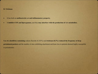 B. Triclosan
 It has both an antibacterial and anti-inflammatory property.
 It inhibits COX and lipoxygenase, and thus may interfere with the production of AA metabolites.
Use of a dentifrice containing sodium fluoride (0.243%) and triclosan (0.3%) reduced the frequency of deep
periodontal pockets and the number of sites exhibiting attachment and bone loss in patients deemed highly susceptible
to periodontitis.
 