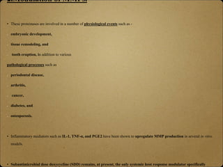 2.Modulation of MMPs.
• These proteinases are involved in a number of physiological events such as -
embryonic development,
tissue remodeling, and
tooth eruption, in addition to various
pathological processes such as
periodontal disease,
arthritis,
cancer,
diabetes, and
osteoporosis.
• Inflammatory mediators such as IL-1, TNF-α, and PGE2 have been shown to upregulate MMP production in several in vitro
models.
• Subantimicrobial dose doxycycline (SDD) remains, at present, the only systemic host response modulator specifically
 