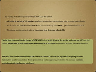 It is a 20-mg dose of doxycycline hyclate (PERIOSTAT) that is taken -
• twice daily for periods of 3-9 months as an adjunct to root surface instrumentation in the treatment of periodontitis.
• This dose does not exhibit antimicrobial effects, but can effectively lower MMP , cytokine and osteoclast level.
• This reduced dose has been referred to as Subantimicrobial dose doxycycline (SDD).
Studies show that a combination therapy of HMT (SDD) plus a locally delivered doxycycline hyclate gel and SRP provided
optimal improvement in clinical parameters when compared to SRP alone in treatment of moderate to severe periodontitis.
SDD have been used in conjunction with SRP as well as with both resective and regenerative surgical procedures.
Tetracyclines have been used to treat chronic periodontitis as well as aggressive periodontitis. It is also used to enhance
reattachment and stimulate new attachment.
 