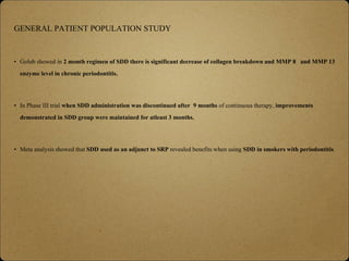 GENERAL PATIENT POPULATION STUDY
• Golub showed in 2 month regimen of SDD there is significant decrease of collagen breakdown and MMP 8 and MMP 13
enzyme level in chronic periodontitis.
• In Phase III trial when SDD administration was discontinued after 9 months of continuous therapy, improvements
demonstrated in SDD group were maintained for atleast 3 months.
• Meta analysis showed that SDD used as an adjunct to SRP revealed benefits when using SDD in smokers with periodontitis.
 