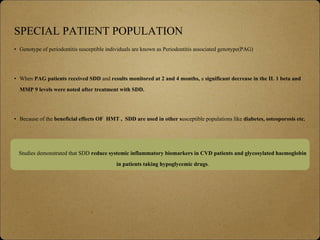 SPECIAL PATIENT POPULATION
• Genotype of periodontitis susceptible individuals are known as Periodontitis associated genotype(PAG)
• When PAG patients received SDD and results monitored at 2 and 4 months, a significant decrease in the IL 1 beta and
MMP 9 levels were noted after treatment with SDD.
• Because of the beneficial effects OF HMT , SDD are used in other susceptible populations like diabetes, osteoporosis etc.
Studies demonstrated that SDD reduce systemic inflammatory biomarkers in CVD patients and glycosylated haemoglobin
in patients taking hypoglycemic drugs.
 