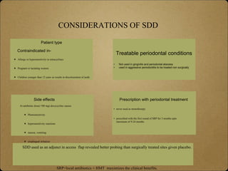 CONSIDERATIONS OF SDD
Contraindicated in-
 Allergy or hypersensitivity to tetracyclines
 Pregnant or lactating women
 Children younger than 12 years as results in discolouration of teeth.
Patient type
Treatable periodontal conditions
• Not used in gingivitis and periodontal abscess
• used in aggressive periodontitis to be treated non surgically
At antibiotic dose(>!00 mg) doxycycline causes
 Photosensitivity
 hypersensitivity reactions
 nausea, vomiting
 esophageal irritation
Side effects Prescription with periodontal treatment
• never used as monotherepy
• prescribed with the first round of SRP for 3 months upto
maximum of 9-24 months
SDD used as an adjunct in access flap revealed better probing than surgically treated sites given placebo.
SRP+local antibiotics + HMT maximizes the clinical benefits.
 
