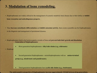 3. Modulation of bone remodeling.
• Bisphosphonates are widely utilized in the management of systemic metabolic bone disease due to their ability to inhibit
bone resorption and anticollagenase property.
• They Increase osteoblastic differentiation and inhibit osteoclast activity, there exists a possible use for bisphosphonates
in the diagnosis and management of periodontal diseases.
• Bisphosphonates bind to the hydroxyapatite crystals of bone and prevent both their growth and dissolution.
• Bisphosphonate determined by its unique side chain- classified into generations-
Generation of bisphosphonates
 First-generation bisphosphonates -Alkyl side chains (e.g., etidronate)
 Second-generation bisphosphonates - aminobisphosphonates with an amino-terminal
group (e.g., alendronate and pamidronate).
 Third-generation bisphosphonates have cyclic side chains (e.g., risedronate).
The antiresorptive properties of bisphosphonates increase approximately 10-fold between drug generations.
 