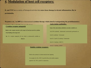 4. Modulation of host cell receptors:
IL and TNF have a variety of biological activities that cause tissue damage in chronic inflammation, like in
periodontitis.
Waykole et al., in 2009 have demonstrated cytokine therapy which aimed at antagonizing the proinflammatory
cytokines through following mechanisms:
Cytokine receptor antagonist
Binds to the receptor present on the target cell and prevents the cytokine
from binding to the target cell.
Eg:- IL-1 receptor antagonist (IL-1ra) which is commercially available as
Kineret.
Anticytokine antibodies:
Some of the anticytokine antibodies currently available are:
Anti TNF-α antibody: Adalimumab, cetrolizumab, golimumab, etc.
Anti IL-6 antibody: Tocilizumab
Anti IL-12 and IL-23 antibody: Ustekinumab
Anti IL-15 antibody: AMG714
Anti IL-17 antibody: AIN457
Soluble cytokine receptors:
Binds to the cytokines in solution and prevents signaling.
For example, sIL-1R, sTNF- R, and sIL-6R are the soluble receptors
against IL-1β, TNF-α, and IL-6, respectively.
 