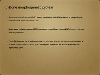 b)Bone morphogenetic protein
• Bone morphogenetic protein (BMP) guides modulation and differentiation of mesenchymal
cells into bone and bone marrow cells.
• Absorbable collagen sponge (ACS) containing recombinant human BMP-2 - used in alveolar
ridge augmentation.
• These ACS release the protein over time in the location where it is implanted and provides a
scaffold on which new bone can grow. As the graft site heals, the ACS is absorbed and
replaced by bone.
 