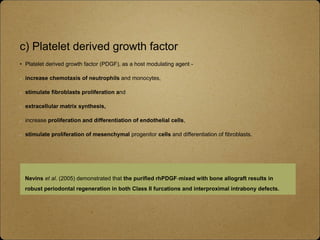 c) Platelet derived growth factor
• Platelet derived growth factor (PDGF), as a host modulating agent -
increase chemotaxis of neutrophils and monocytes,
stimulate fibroblasts proliferation and
extracellular matrix synthesis,
increase proliferation and differentiation of endothelial cells,
stimulate proliferation of mesenchymal progenitor cells and differentiation of fibroblasts.
Nevins et al. (2005) demonstrated that the purified rhPDGF‐mixed with bone allograft results in
robust periodontal regeneration in both Class II furcations and interproximal intrabony defects.
 