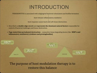 ANT
INTRODUCTION
PERIODONTITIS is associated with subgingival bacterial colonization and biofilm formation.
host releases inflammatory mediators
host response causes hard and soft tissue destruction.
• Described as double edge sword and represents the dominant natural factors responsible for
control of bacterial challenges and tissue destruction.
• Page stated that periodontal destruction - connective tissue degrading factors like- MMP’s and
inflammatory mediators( cytokines and prostaglandins)
HEALTH
ANT
PRO INFLAMMATORY
MEDIATORS
ANTI
INFLAMMATORY
MEDIATORS
DISEASE
ANT
ANT
ANTI
INFLAMMATORY
MEDIATORS
PRO INFLAMMATORY
MEDIATORS
The purpose of host modulation therapy is to
restore this balance
 