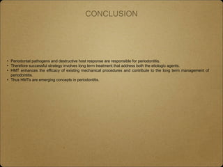 CONCLUSION
• Periodontal pathogens and destructive host response are responsible for periodontitis.
• Therefore successful strategy involves long term treatment that address both the etiologic agents.
• HMT enhances the efficacy of existing mechanical procedures and contribute to the long term management of
periodontitis.
• Thus HMTs are emerging concepts in periodontitis.
 