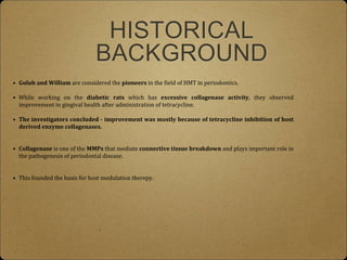 HISTORICAL
BACKGROUND
• Golub and William are considered the pioneers in the field of HMT in periodontics.
• While working on the diabetic rats which has excessive collagenase activity, they observed
improvement in gingival health after administration of tetracycline.
• The investigators concluded - improvement was mostly because of tetracycline inhibition of host
derived enzyme collagenases.
• Collagenase is one of the MMPs that mediate connective tissue breakdown and plays important role in
the pathogenesis of periodontal disease.
• This founded the basis for host modulation therepy.
 