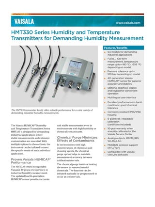 www.vaisala.com
HMT330 Series Humidity and Temperature
Transmitters for Demanding Humidity Measurement
The Vaisala HUMICAP®
Humidity
and Temperature Transmitter Series
HMT330 is designed for demanding
industrial applications where
stable measurements and extensive
customization are essential. With
multiple options to choose from, the
instrument can be tailored to meet
the specific needs of each individual
application.
Proven Vaisala HUMICAP®
Performance
The HMT330 series incorporates
Vaisala’s 40 years of experience in
industrial humidity measurement.
The updated fourth-generation
HUMICAP sensor provides accurate
The HMT330 transmitter family offers reliable performance for a wide variety of
demanding industrial humidity measurements.
and stable measurement even in
environments with high humidity or
chemical contaminants.
Chemical Purge Minimizes
Effects of Contaminants
In environments with high
concentrations of chemicals and
cleaning agents, the chemical
purge option helps to maintain
measurement accuracy between
calibration intervals.
The chemical purge involves heating
the sensor to remove harmful
chemicals. The function can be
initiated manually or programmed to
occur at set intervals.
Features/Benefits
▪ Six models for demanding
industrial applications
▪ Full 0 ... 100 %RH
measurement, temperature
range up to +180 °C (+356 °F)
depending on model
▪ Pressure tolerance up to
100 bar depending on model
▪ 4th generation Vaisala
HUMICAP® sensor for superior
accuracy and stability
▪ Optional graphical display
and keypad for convenient
operation
▪ Multilingual user interface
▪ Excellent performance in harsh
conditions; good chemical
tolerance
▪ Corrosion-resistant IP65/IP66
housing
▪ 6-point NIST traceable
calibration
(certificate included)
▪ 10-year warranty when
annually calibrated at the
Vaisala Service Center
▪ Analog outputs, RS232/485,
WLAN/LAN
▪ MODBUS protocol support
(RTU/TCP)
▪ Compatible with Vaisala
viewLinc software
 