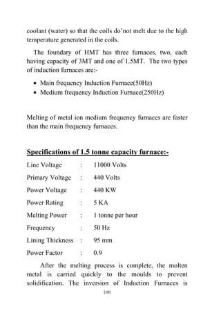 coolant (water) so that the coils do‟not melt due to the high
temperature generated in the coils.
The foundary of HMT has three furnaces, two, each
having capacity of 3MT and one of 1.5MT. The two types
of induction furnaces are:Main frequency Induction Furnace(50Hz)
Medium frequency Induction Furnace(250Hz)

Melting of metal ion medium frequency furnaces are faster
than the main frequency furnaces.

Specifications of 1.5 tonne capacity furnace:Line Voltage

:

11000 Volts

Primary Voltage

:

440 Volts

Power Voltage

:

440 KW

Power Rating

:

5 KA

Melting Power

:

1 tonne per hour

Frequency

:

50 Hz

Lining Thickness

:

95 mm

Power Factor

:

0.9

After the melting process is complete, the molten
metal is carried quickly to the moulds to prevent
solidification. The inversion of Induction Furnaces is
[10]

 