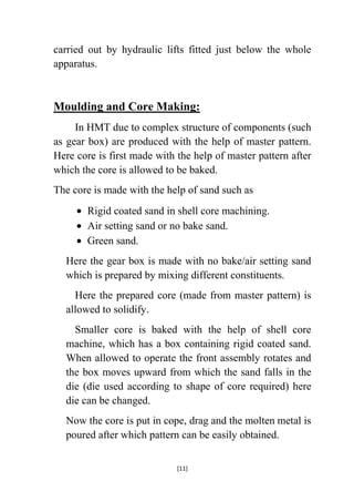 carried out by hydraulic lifts fitted just below the whole
apparatus.

Moulding and Core Making:
In HMT due to complex structure of components (such
as gear box) are produced with the help of master pattern.
Here core is first made with the help of master pattern after
which the core is allowed to be baked.
The core is made with the help of sand such as
Rigid coated sand in shell core machining.
Air setting sand or no bake sand.
Green sand.
Here the gear box is made with no bake/air setting sand
which is prepared by mixing different constituents.
Here the prepared core (made from master pattern) is
allowed to solidify.
Smaller core is baked with the help of shell core
machine, which has a box containing rigid coated sand.
When allowed to operate the front assembly rotates and
the box moves upward from which the sand falls in the
die (die used according to shape of core required) here
die can be changed.
Now the core is put in cope, drag and the molten metal is
poured after which pattern can be easily obtained.
[11]

 